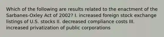 Which of the following are results related to the enactment of the Sarbanes-Oxley Act of 2002? I. increased foreign stock exchange listings of U.S. stocks II. decreased compliance costs III. increased privatization of public corporations