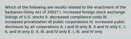 Which of the following are results related to the enactment of the Sarbanes-Oxley Act of 2002? I. increased foreign stock exchange listings of U.S. stocks II. decreased compliance costs III. increased privatization of public corporations IV. increased public disclosure by all corporations A. I and III only B. II and IV only C. I, II, and III only D. II, III, and IV only E. I, III, and IV only