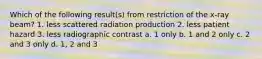 Which of the following result(s) from restriction of the x-ray beam? 1. less scattered radiation production 2. less patient hazard 3. less radiographic contrast a. 1 only b. 1 and 2 only c. 2 and 3 only d. 1, 2 and 3