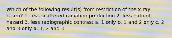 Which of the following result(s) from restriction of the x-ray beam? 1. less scattered radiation production 2. less patient hazard 3. less radiographic contrast a. 1 only b. 1 and 2 only c. 2 and 3 only d. 1, 2 and 3