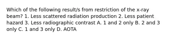 Which of the following result/s from restriction of the x-ray beam? 1. Less scattered radiation production 2. Less patient hazard 3. Less radiographic contrast A. 1 and 2 only B. 2 and 3 only C. 1 and 3 only D. AOTA