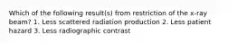 Which of the following result(s) from restriction of the x-ray beam? 1. Less scattered radiation production 2. Less patient hazard 3. Less radiographic contrast
