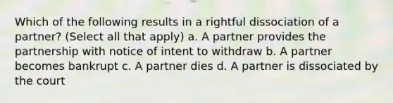 Which of the following results in a rightful dissociation of a partner? (Select all that apply) a. A partner provides the partnership with notice of intent to withdraw b. A partner becomes bankrupt c. A partner dies d. A partner is dissociated by the court