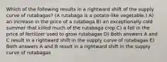 Which of the following results in a rightward shift of the supply curve of rutabagas? (A rutabaga is a potato-like vegetable.) A) an increase in the price of a rutabaga B) an exceptionally cold summer that killed much of the rutabaga crop C) a fall in the price of fertilizer used to grow rutabagas D) Both answers A and C result in a rightward shift in the supply curve of rutabagas E) Both answers A and B result in a rightward shift in the supply curve of rutabagas