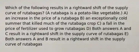 Which of the following results in a rightward shift of the supply curve of rutabagas? (A rutabaga is a potato-like vegetable.) A) an increase in the price of a rutabaga B) an exceptionally cold summer that killed much of the rutabaga crop C) a fall in the price of fertilizer used to grow rutabagas D) Both answers A and C result in a rightward shift in the supply curve of rutabagas E) Both answers A and B result in a rightward shift in the supply curve of rutabagas