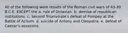 All of the following were results of the Roman civil wars of 43-30 B.C.E. EXCEPT the a. rule of Octavian. b. demise of republican institutions. c. Second Triumvirate's defeat of Pompey at the Battle of Actium. d. suicide of Antony and Cleopatra. e. defeat of Caesar's assassins.