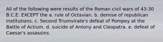 All of the following were results of the Roman civil wars of 43-30 B.C.E. EXCEPT the a. rule of Octavian. b. demise of republican institutions. c. Second Triumvirate's defeat of Pompey at the Battle of Actium. d. suicide of Antony and Cleopatra. e. defeat of Caesar's assassins.