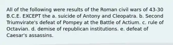 All of the following were results of the Roman civil wars of 43-30 B.C.E. EXCEPT the a. suicide of Antony and Cleopatra. b. Second Triumvirate's defeat of Pompey at the Battle of Actium. c. rule of Octavian. d. demise of republican institutions. e. defeat of Caesar's assassins.