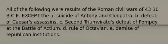 All of the following were results of the Roman civil wars of 43-30 B.C.E. EXCEPT the a. suicide of Antony and Cleopatra. b. defeat of Caesar's assassins. c. Second Triumvirate's defeat of Pompey at the Battle of Actium. d. rule of Octavian. e. demise of republican institutions.