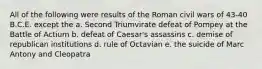 All of the following were results of the Roman civil wars of 43-40 B.C.E. except the a. Second Triumvirate defeat of Pompey at the Battle of Actium b. defeat of Caesar's assassins c. demise of republican institutions d. rule of Octavian e. the suicide of Marc Antony and Cleopatra