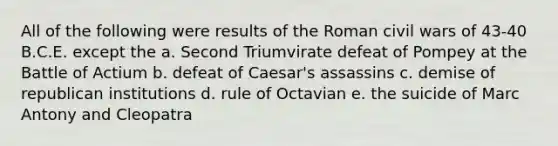 All of the following were results of the Roman civil wars of 43-40 B.C.E. except the a. Second Triumvirate defeat of Pompey at the Battle of Actium b. defeat of Caesar's assassins c. demise of republican institutions d. rule of Octavian e. the suicide of Marc Antony and Cleopatra