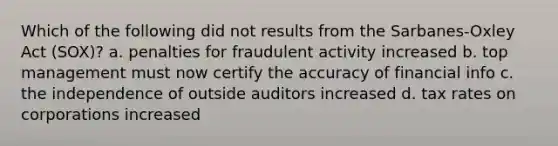 Which of the following did not results from the Sarbanes-Oxley Act (SOX)? a. penalties for fraudulent activity increased b. top management must now certify the accuracy of financial info c. the independence of outside auditors increased d. tax rates on corporations increased