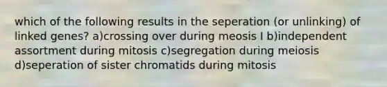 which of the following results in the seperation (or unlinking) of linked genes? a)crossing over during meosis I b)independent assortment during mitosis c)segregation during meiosis d)seperation of sister chromatids during mitosis