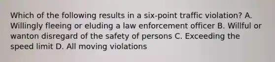 Which of the following results in a six-point traffic violation? A. Willingly fleeing or eluding a law enforcement officer B. Willful or wanton disregard of the safety of persons C. Exceeding the speed limit D. All moving violations