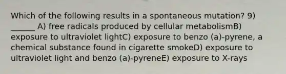 Which of the following results in a spontaneous mutation? 9) ______ A) free radicals produced by cellular metabolismB) exposure to ultraviolet lightC) exposure to benzo (a)-pyrene, a chemical substance found in cigarette smokeD) exposure to ultraviolet light and benzo (a)-pyreneE) exposure to X-rays