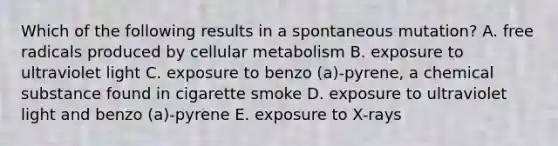 Which of the following results in a spontaneous mutation? A. free radicals produced by cellular metabolism B. exposure to ultraviolet light C. exposure to benzo (a)-pyrene, a chemical substance found in cigarette smoke D. exposure to ultraviolet light and benzo (a)-pyrene E. exposure to X-rays