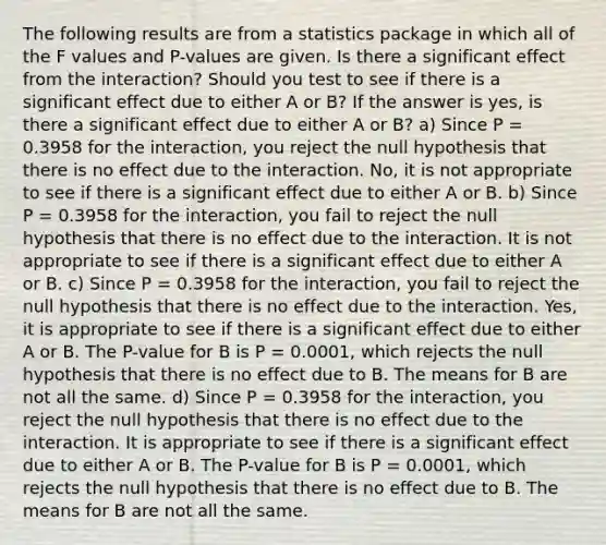 The following results are from a statistics package in which all of the F values and P-values are given. Is there a significant effect from the interaction? Should you test to see if there is a significant effect due to either A or B? If the answer is yes, is there a significant effect due to either A or B? a) Since P = 0.3958 for the interaction, you reject the null hypothesis that there is no effect due to the interaction. No, it is not appropriate to see if there is a significant effect due to either A or B. b) Since P = 0.3958 for the interaction, you fail to reject the null hypothesis that there is no effect due to the interaction. It is not appropriate to see if there is a significant effect due to either A or B. c) Since P = 0.3958 for the interaction, you fail to reject the null hypothesis that there is no effect due to the interaction. Yes, it is appropriate to see if there is a significant effect due to either A or B. The P-value for B is P = 0.0001, which rejects the null hypothesis that there is no effect due to B. The means for B are not all the same. d) Since P = 0.3958 for the interaction, you reject the null hypothesis that there is no effect due to the interaction. It is appropriate to see if there is a significant effect due to either A or B. The P-value for B is P = 0.0001, which rejects the null hypothesis that there is no effect due to B. The means for B are not all the same.