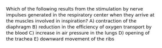 Which of the following results from the stimulation by nerve impulses generated in the respiratory center when they arrive at the muscles involved in inspiration? A) contraction of the diaphragm B) reduction in the efficiency of oxygen transport by <a href='https://www.questionai.com/knowledge/k7oXMfj7lk-the-blood' class='anchor-knowledge'>the blood</a> C) increase in air pressure in the lungs D) opening of the trachea E) downward movement of the ribs