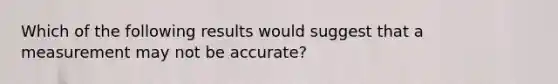 Which of the following results would suggest that a measurement may not be accurate?