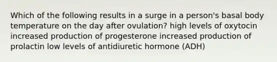 Which of the following results in a surge in a person's basal body temperature on the day after ovulation? high levels of oxytocin increased production of progesterone increased production of prolactin low levels of antidiuretic hormone (ADH)