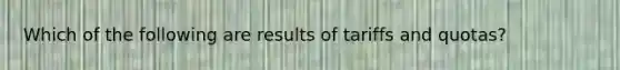 Which of the following are results of tariffs and quotas?