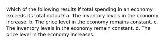 Which of the following results if total spending in an economy exceeds its total output? a. The inventory levels in the economy increase. b. The price level in the economy remains constant. c. The inventory levels in the economy remain constant. d. The price level in the economy increases.