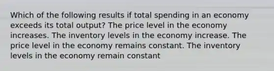 Which of the following results if total spending in an economy exceeds its total output? The price level in the economy increases. The inventory levels in the economy increase. The price level in the economy remains constant. The inventory levels in the economy remain constant