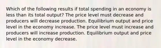 Which of the following results if total spending in an economy is less than its total output? The price level must decrease and producers will decrease production. Equilibrium output and price level in the economy increase. The price level must increase and producers will increase production. Equilibrium output and price level in the economy decrease.