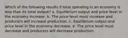 Which of the following results if total spending in an economy is less than its total output? a. Equilibrium output and price level in the economy increase. b. The price level must increase and producers will increase production. c. Equilibrium output and price level in the economy decrease. d. The price level must decrease and producers will decrease production.