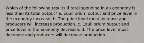 Which of the following results if total spending in an economy is <a href='https://www.questionai.com/knowledge/k7BtlYpAMX-less-than' class='anchor-knowledge'>less than</a> its total output? a. Equilibrium output and price level in the economy increase. b. The price level must increase and producers will increase production. c. Equilibrium output and price level in the economy decrease. d. The price level must decrease and producers will decrease production.