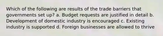 Which of the following are results of the trade barriers that governments set up? a. Budget requests are justified in detail b. Development of domestic industry is encouraged c. Existing industry is supported d. Foreign businesses are allowed to thrive