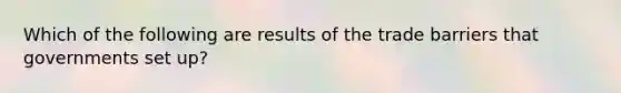 Which of the following are results of the trade barriers that governments set up?