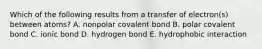 Which of the following results from a transfer of electron(s) between atoms? A. nonpolar covalent bond B. polar covalent bond C. ionic bond D. hydrogen bond E. hydrophobic interaction