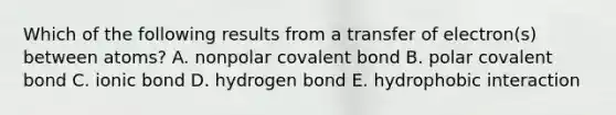 Which of the following results from a transfer of electron(s) between atoms? A. nonpolar covalent bond B. polar covalent bond C. ionic bond D. hydrogen bond E. hydrophobic interaction