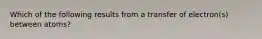 Which of the following results from a transfer of electron(s) between atoms?