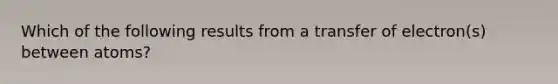 Which of the following results from a transfer of electron(s) between atoms?