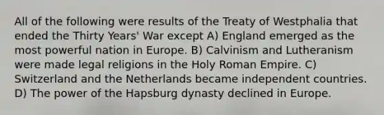 All of the following were results of the Treaty of Westphalia that ended the Thirty Years' War except A) England emerged as the most powerful nation in Europe. B) Calvinism and Lutheranism were made legal religions in the Holy Roman Empire. C) Switzerland and the Netherlands became independent countries. D) The power of the Hapsburg dynasty declined in Europe.