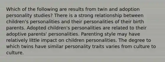 Which of the following are results from twin and adoption personality studies? There is a strong relationship between children's personalities and their personalities of their birth parents. Adopted children's personalities are related to their adoptive parents' personalities. Parenting style may have relatively little impact on children personalities. The degree to which twins have similar personality traits varies from culture to culture.