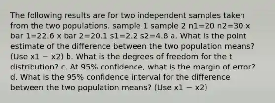 The following results are for two independent samples taken from the two populations. sample 1 sample 2 n1=20 n2=30 x bar 1=22.6 x bar 2=20.1 s1=2.2 s2=4.8 a. What is the point estimate of the difference between the two population means? (Use x1 − x2) b. What is the degrees of freedom for the t distribution? c. At 95% confidence, what is the margin of error? d. What is the 95% confidence interval for the difference between the two population means? (Use x1 − x2)