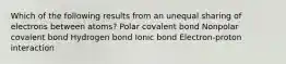 Which of the following results from an unequal sharing of electrons between atoms? Polar covalent bond Nonpolar covalent bond Hydrogen bond Ionic bond Electron-proton interaction