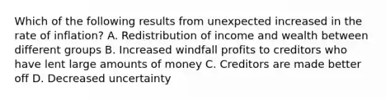 Which of the following results from unexpected increased in the rate of inflation? A. Redistribution of income and wealth between different groups B. Increased windfall profits to creditors who have lent large amounts of money C. Creditors are made better off D. Decreased uncertainty