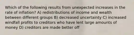 Which of the following results from unexpected increases in the rate of inflation? A) redistributions of income and wealth between different groups B) decreased uncertainty C) increased windfall profits to creditors who have lent large amounts of money D) creditors are made better off