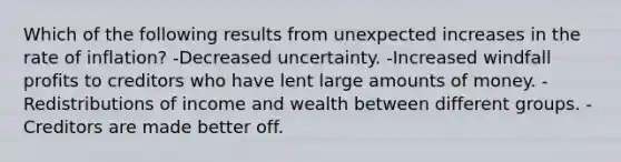 Which of the following results from unexpected increases in the rate of inflation? -Decreased uncertainty. -Increased windfall profits to creditors who have lent large amounts of money. -Redistributions of income and wealth between different groups. -Creditors are made better off.