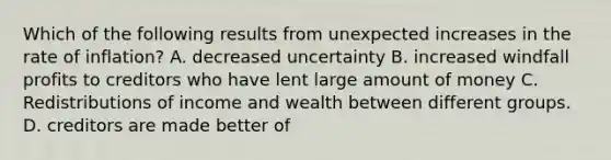 Which of the following results from unexpected increases in the rate of inflation? A. decreased uncertainty B. increased windfall profits to creditors who have lent large amount of money C. Redistributions of income and wealth between different groups. D. creditors are made better of