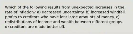 Which of the following results from unexpected increases in the rate of inflation? a) decreased uncertainty. b) increased windfall profits to creditors who have lent large amounts of money. c) redistributions of income and wealth between different groups. d) creditors are made better off.