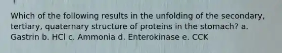 Which of the following results in the unfolding of the secondary, tertiary, quaternary structure of proteins in the stomach? a. Gastrin b. HCl c. Ammonia d. Enterokinase e. CCK