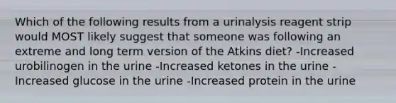 Which of the following results from a urinalysis reagent strip would MOST likely suggest that someone was following an extreme and long term version of the Atkins diet? -Increased urobilinogen in the urine -Increased ketones in the urine -Increased glucose in the urine -Increased protein in the urine