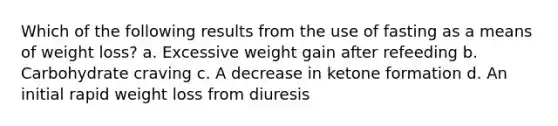 Which of the following results from the use of fasting as a means of weight loss? a. Excessive weight gain after refeeding b. Carbohydrate craving c. A decrease in ketone formation d. An initial rapid weight loss from diuresis