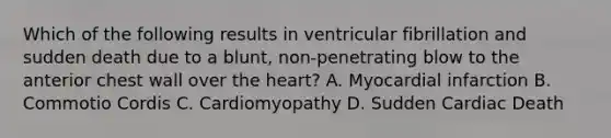 Which of the following results in ventricular fibrillation and sudden death due to a blunt, non-penetrating blow to the anterior chest wall over the heart? A. Myocardial infarction B. Commotio Cordis C. Cardiomyopathy D. Sudden Cardiac Death