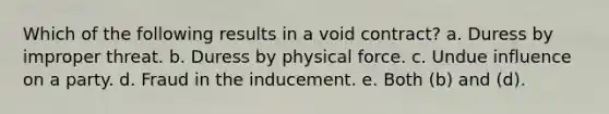 Which of the following results in a void contract? a. Duress by improper threat. b. Duress by physical force. c. Undue influence on a party. d. Fraud in the inducement. e. Both (b) and (d).